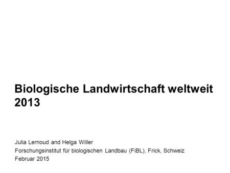 Biologische Landwirtschaft weltweit 2013 Julia Lernoud and Helga Willer Forschungsinstitut für biologischen Landbau (FiBL), Frick, Schweiz Februar 2015.