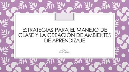 ESTRATEGIAS PARA EL MANEJO DE CLASE Y LA CREACIÓN DE AMBIENTES DE APRENDIZAJE MCDISL UNIDAD II.