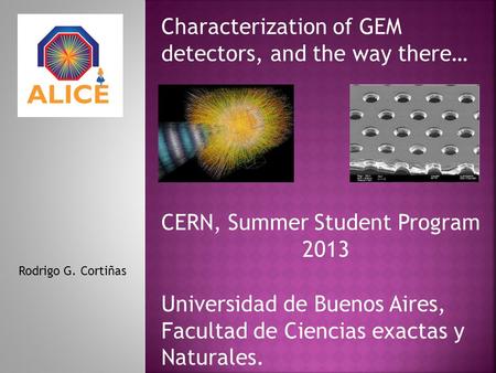 Characterization of GEM detectors, and the way there… Rodrigo G. Cortiñas CERN, Summer Student Program 2013 Universidad de Buenos Aires, Facultad de Ciencias.