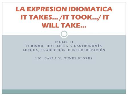 INGLES II TURISMO, HOTELERÍA Y GASTRONOMÍA LENGUA, TRADUCCIÓN E INTERPRETACIÓN LIC. CARLA V. NÚÑEZ FLORES LA EXPRESION IDIOMATICA IT TAKES... /IT TOOK.../