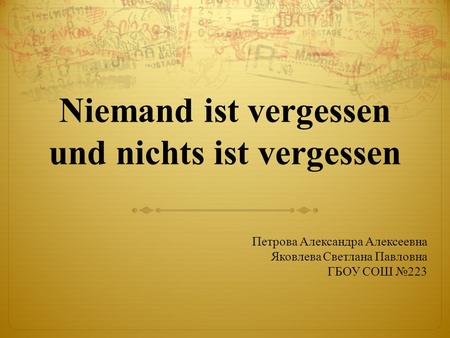Niemand ist vergessen und nichts ist vergessen Петрова Александра Алексеевна Яковлева Светлана Павловна ГБОУ СОШ №223.