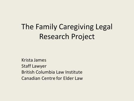 The Family Caregiving Legal Research Project Krista James Staff Lawyer British Columbia Law Institute Canadian Centre for Elder Law.