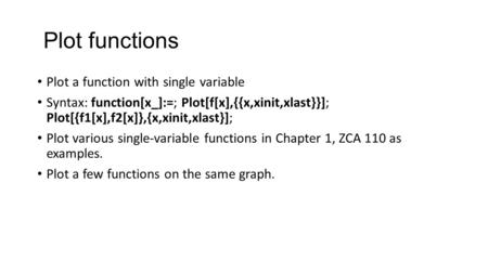 Plot functions Plot a function with single variable Syntax: function[x_]:=; Plot[f[x],{{x,xinit,xlast}}]; Plot[{f1[x],f2[x]},{x,xinit,xlast}]; Plot various.