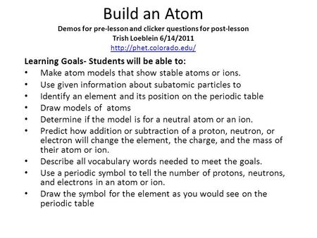 Build an Atom Demos for pre-lesson and clicker questions for post-lesson Trish Loeblein 6/14/2011 http://phet.colorado.edu/ Learning Goals- Students will.