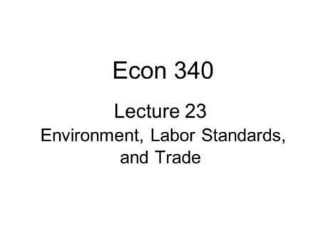 Lecture 23 Environment, Labor Standards, and Trade Econ 340.