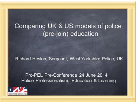 Comparing UK & US models of police (pre-join) education Richard Heslop, Sergeant, West Yorkshire Police, UK Pro-PEL Pre-Conference 24 June 2014 Police.