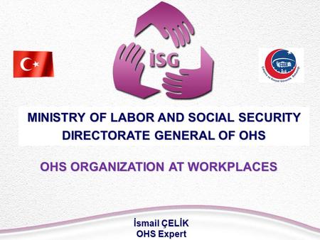 OHS ORGANIZATION AT WORKPLACES MINISTRY OF LABOR AND SOCIAL SECURITY DIRECTORATE GENERAL OF OHS İsmail ÇELİK OHS Expert.