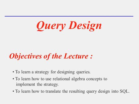 Query Design Objectives of the Lecture : To learn a strategy for designing queries. To learn how to use relational algebra concepts to implement the strategy.