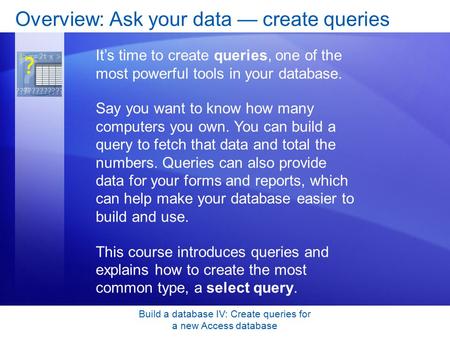 Build a database IV: Create queries for a new Access database Overview: Ask your data — create queries It’s time to create queries, one of the most powerful.