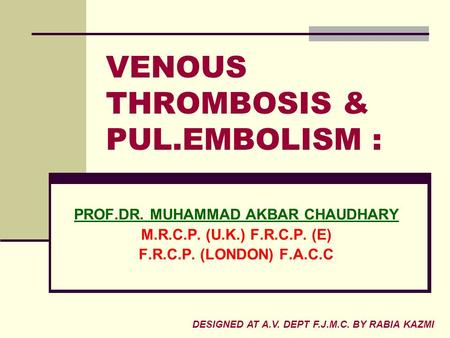 VENOUS THROMBOSIS & PUL.EMBOLISM : PROF.DR. MUHAMMAD AKBAR CHAUDHARY M.R.C.P. (U.K.) F.R.C.P. (E) F.R.C.P. (LONDON) F.A.C.C DESIGNED AT A.V. DEPT F.J.M.C.