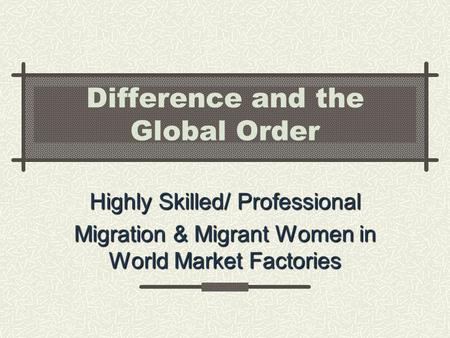 Difference and the Global Order Highly Skilled/ Professional Migration & Migrant Women in World Market Factories.