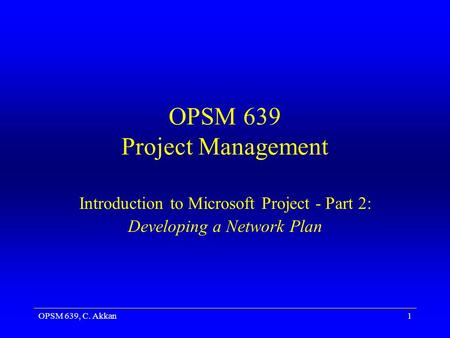 OPSM 639, C. Akkan1 OPSM 639 Project Management Introduction to Microsoft Project - Part 2: Developing a Network Plan.