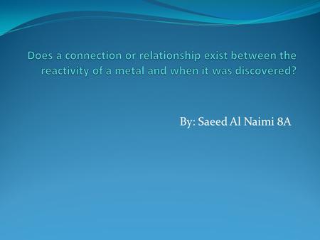 Does a connection or relationship exist between the reactivity of a metal and when it was discovered? By: Saeed Al Naimi 8A.