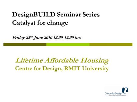 Lifetime Affordable Housing Centre for Design, RMIT University DesignBUILD Seminar Series Catalyst for change Friday 25 th June 2010 12.30-13.30 hrs.