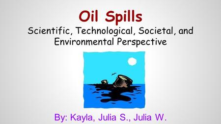 Oil Spills Scientific, Technological, Societal, and Environmental Perspective By: Kayla, Julia S., Julia W.