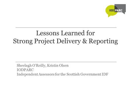 Lessons Learned for Strong Project Delivery & Reporting Sheelagh O’Reilly, Kristin Olsen IODPARC Independent Assessors for the Scottish Government IDF.