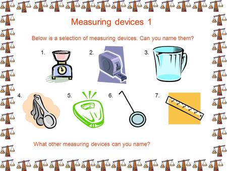 Measuring devices 1 Below is a selection of measuring devices. Can you name them? What other measuring devices can you name? 1.2.3. 4.5.6.7.