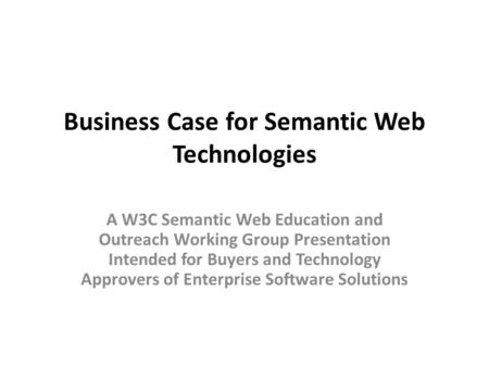 Business Case for Semantic Web Technologies A W3C Semantic Web Education and Outreach Working Group Presentation Intended for Buyers and Technology Approvers.