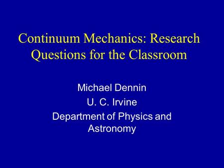 Continuum Mechanics: Research Questions for the Classroom Michael Dennin U. C. Irvine Department of Physics and Astronomy.