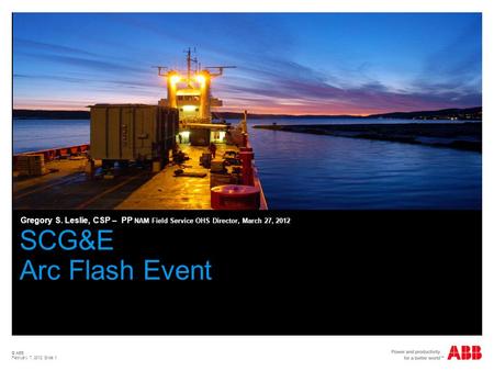 Gregory S. Leslie, CSP – PP NAM Field Service OHS Director, March 27, 2012 SCG&E Arc Flash Event © ABB February 7, 2012 Slide 1.