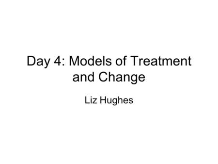 Day 4: Models of Treatment and Change Liz Hughes.