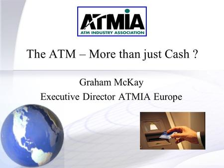 1 The ATM – More than just Cash ? Graham McKay Executive Director ATMIA Europe.