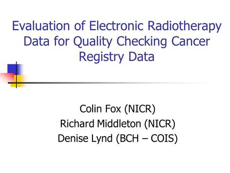 Evaluation of Electronic Radiotherapy Data for Quality Checking Cancer Registry Data Colin Fox (NICR) Richard Middleton (NICR) Denise Lynd (BCH – COIS)