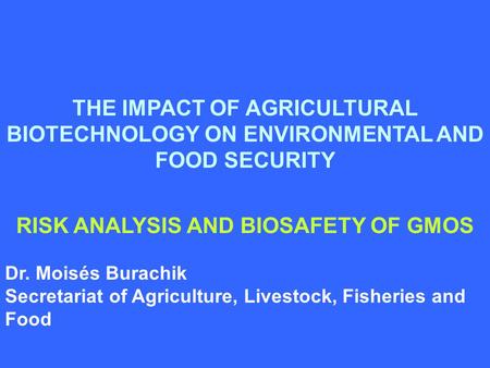 THE IMPACT OF AGRICULTURAL BIOTECHNOLOGY ON ENVIRONMENTAL AND FOOD SECURITY RISK ANALYSIS AND BIOSAFETY OF GMOS Dr. Moisés Burachik Secretariat of Agriculture,