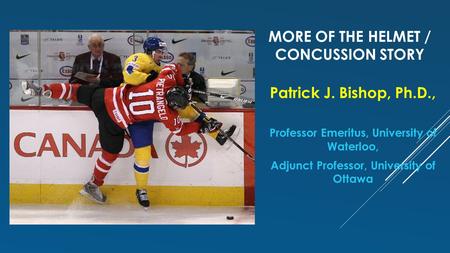 MORE OF THE HELMET / CONCUSSION STORY Patrick J. Bishop, Ph.D., Professor Emeritus, University of Waterloo, Adjunct Professor, University of Ottawa.