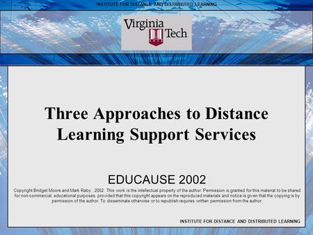 INSTITUTE FOR DISTANCE AND DISTRIBUTED LEARNING Three Approaches to Distance Learning Support Services EDUCAUSE 2002 Copyright Bridget Moore and Mark Raby,