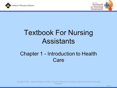 Slide 1 Copyright © 2005. Lippincott Williams & Wilkins. Instructor's Manual to Accompany Lippincott's Textbook for Nursing Assistants. Textbook For Nursing.