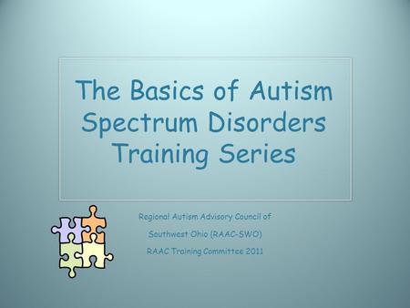 The Basics of Autism Spectrum Disorders Training Series Regional Autism Advisory Council of Southwest Ohio (RAAC-SWO) RAAC Training Committee 2011.