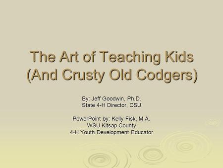 The Art of Teaching Kids (And Crusty Old Codgers) By: Jeff Goodwin, Ph.D. State 4-H Director, CSU PowerPoint by: Kelly Fisk, M.A. WSU Kitsap County 4-H.