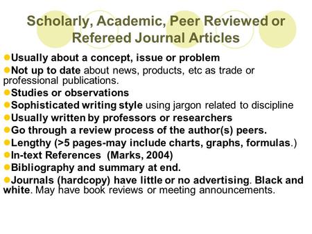 Scholarly, Academic, Peer Reviewed or Refereed Journal Articles Usually about a concept, issue or problem Not up to date about news, products, etc as trade.