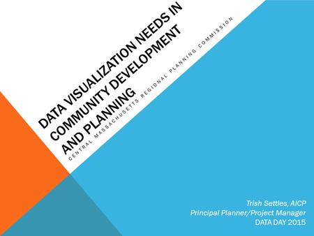 DATA VISUALIZATION NEEDS IN COMMUNITY DEVELOPMENT AND PLANNING CENTRAL MASSACHUSETTS REGIONAL PLANNING COMMISSION Trish Settles, AICP Principal Planner/Project.