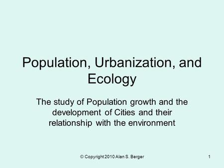 © Copyright 2010 Alan S. Berger1 Population, Urbanization, and Ecology The study of Population growth and the development of Cities and their relationship.