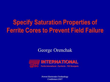 Power Electronics Technology Conference 2007 Specify Saturation Properties of Ferrite Cores to Prevent Field Failure George Orenchak.