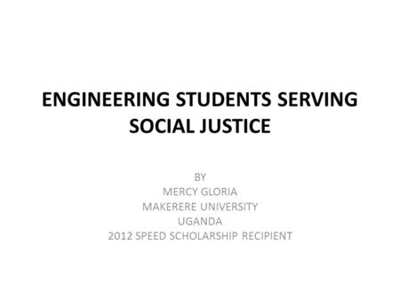 ENGINEERING STUDENTS SERVING SOCIAL JUSTICE BY MERCY GLORIA MAKERERE UNIVERSITY UGANDA 2012 SPEED SCHOLARSHIP RECIPIENT.