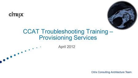 CCAT Troubleshooting Training – Provisioning Services April 2012 Citrix Consulting Architecture Team.