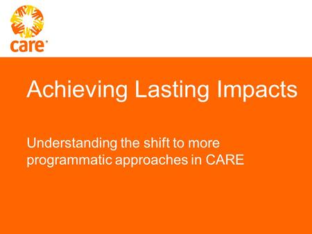 Achieving Lasting Impacts Understanding the shift to more programmatic approaches in CARE.