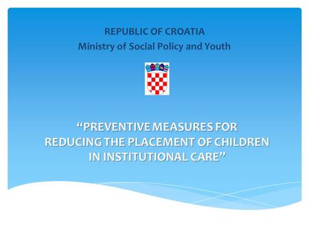 “PREVENTIVE MEASURES FOR REDUCING THE PLACEMENT OF CHILDREN IN INSTITUTIONAL CARE” REPUBLIC OF CROATIA Ministry of Social Policy and Youth.