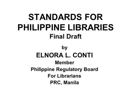 STANDARDS FOR PHILIPPINE LIBRARIES Final Draft by ELNORA L. CONTI Member Philippine Regulatory Board For Librarians PRC, Manila.