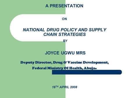 A PRESENTATION ON NATIONAL DRUG POLICY AND SUPPLY CHAIN STRATEGIES BY JOYCE UGWU MRS Deputy Director, Drug & Vaccine Development, Federal Ministry Of Health,