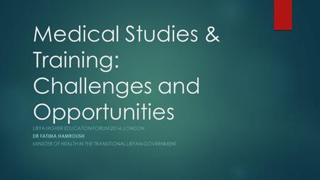 Medical Studies & Training: Challenges and Opportunities LIBYA HIGHER EDUCATION FORUM 2014, LONDON DR FATIMA HAMROUSH MINISTER OF HEALTH IN THE TRANSITIONAL.