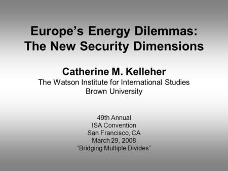 Europe’s Energy Dilemmas: The New Security Dimensions Catherine M. Kelleher The Watson Institute for International Studies Brown University 49th Annual.