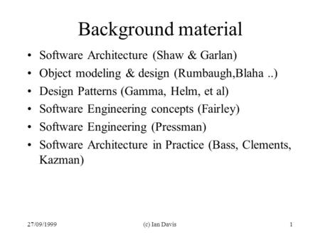 27/09/1999(c) Ian Davis1 Background material Software Architecture (Shaw & Garlan) Object modeling & design (Rumbaugh,Blaha..) Design Patterns (Gamma,