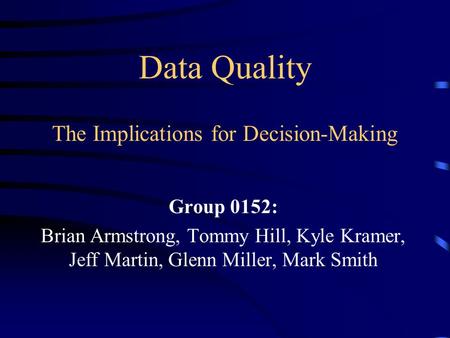 Data Quality The Implications for Decision-Making Group 0152: Brian Armstrong, Tommy Hill, Kyle Kramer, Jeff Martin, Glenn Miller, Mark Smith.