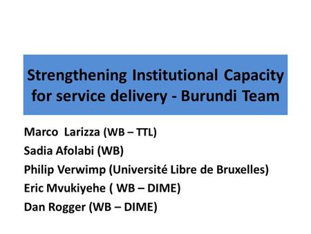 Strengthening Institutional Capacity for service delivery - Burundi Team Marco Larizza (WB – TTL) Sadia Afolabi (WB) Philip Verwimp (Université Libre de.