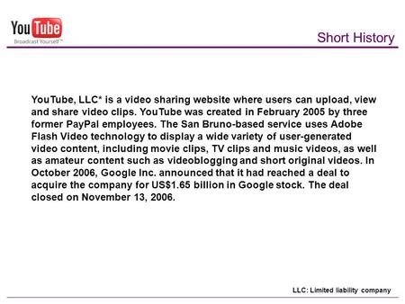 Short History YouTube, LLC* is a video sharing website where users can upload, view and share video clips. YouTube was created in February 2005 by three.