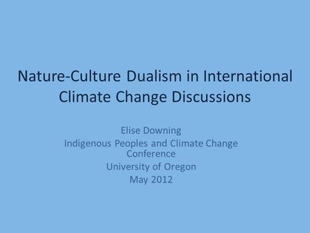 Nature-Culture Dualism in International Climate Change Discussions Elise Downing Indigenous Peoples and Climate Change Conference University of Oregon.